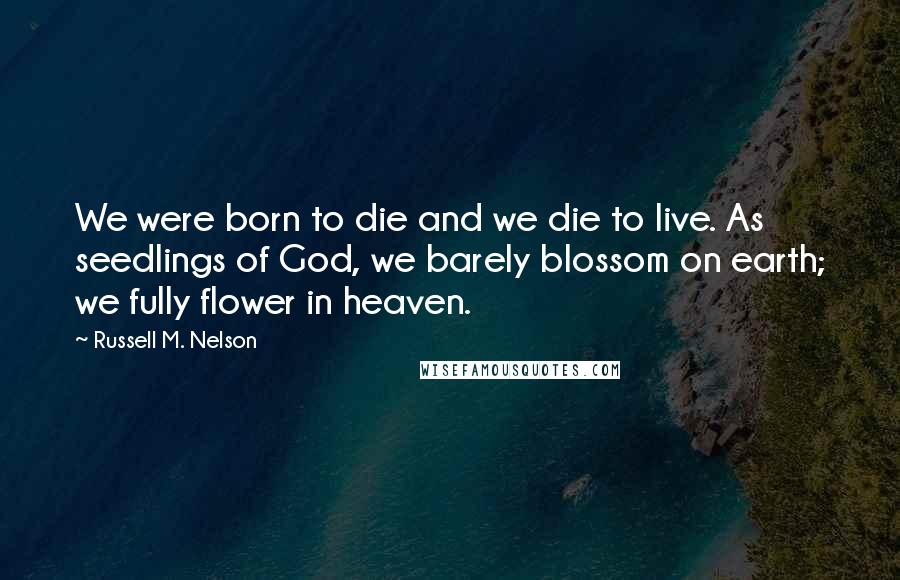 Russell M. Nelson Quotes: We were born to die and we die to live. As seedlings of God, we barely blossom on earth; we fully flower in heaven.