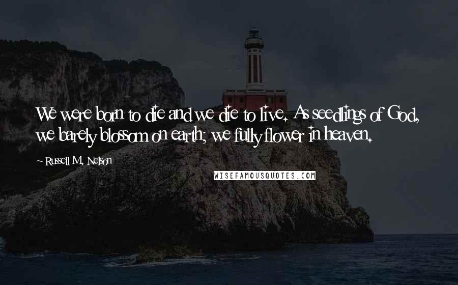 Russell M. Nelson Quotes: We were born to die and we die to live. As seedlings of God, we barely blossom on earth; we fully flower in heaven.