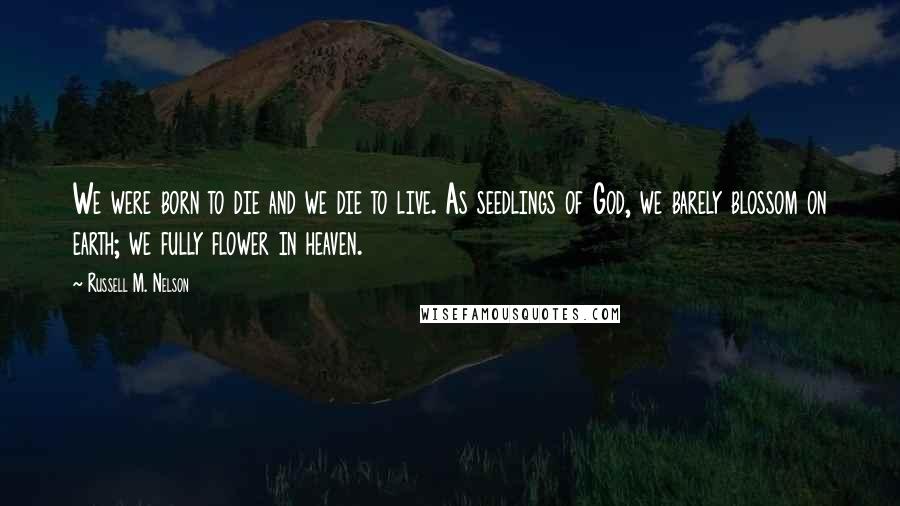 Russell M. Nelson Quotes: We were born to die and we die to live. As seedlings of God, we barely blossom on earth; we fully flower in heaven.