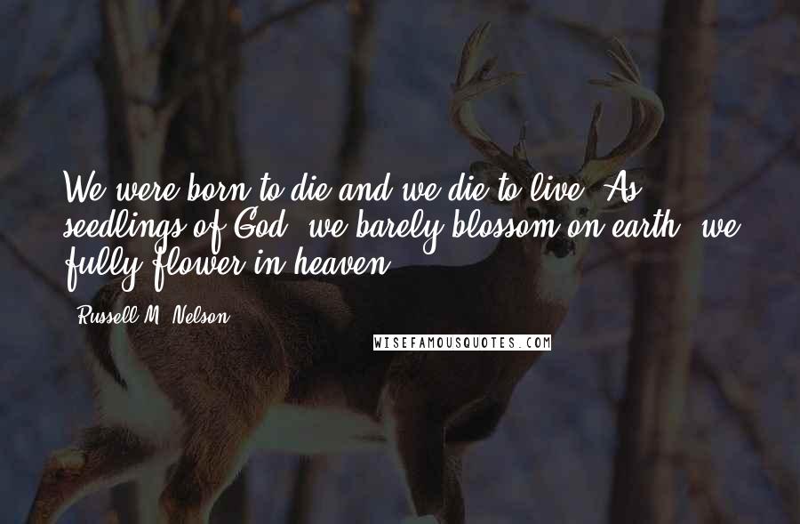 Russell M. Nelson Quotes: We were born to die and we die to live. As seedlings of God, we barely blossom on earth; we fully flower in heaven.