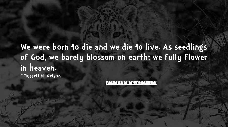Russell M. Nelson Quotes: We were born to die and we die to live. As seedlings of God, we barely blossom on earth; we fully flower in heaven.