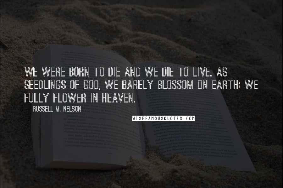 Russell M. Nelson Quotes: We were born to die and we die to live. As seedlings of God, we barely blossom on earth; we fully flower in heaven.