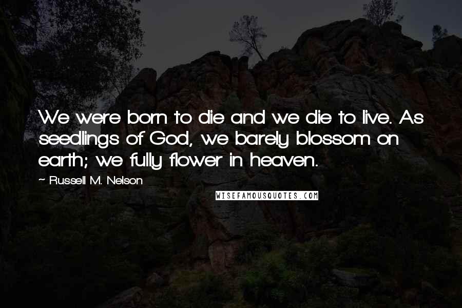 Russell M. Nelson Quotes: We were born to die and we die to live. As seedlings of God, we barely blossom on earth; we fully flower in heaven.