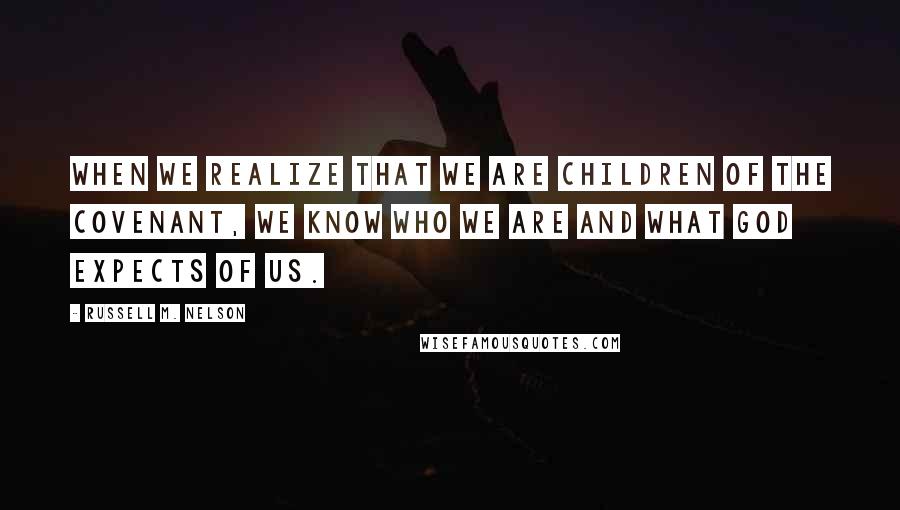 Russell M. Nelson Quotes: When we realize that we are children of the covenant, we know who we are and what God expects of us.