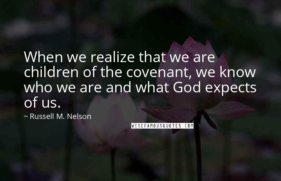 Russell M. Nelson Quotes: When we realize that we are children of the covenant, we know who we are and what God expects of us.