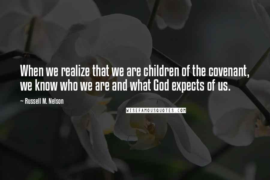 Russell M. Nelson Quotes: When we realize that we are children of the covenant, we know who we are and what God expects of us.