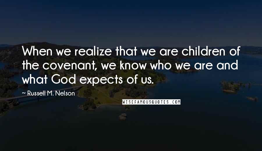 Russell M. Nelson Quotes: When we realize that we are children of the covenant, we know who we are and what God expects of us.