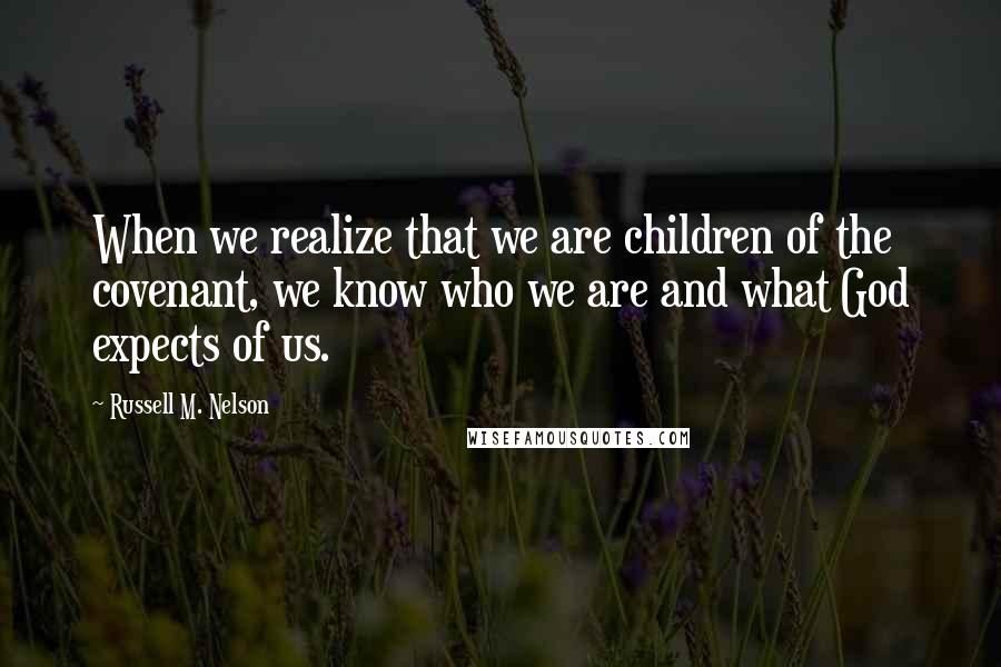 Russell M. Nelson Quotes: When we realize that we are children of the covenant, we know who we are and what God expects of us.