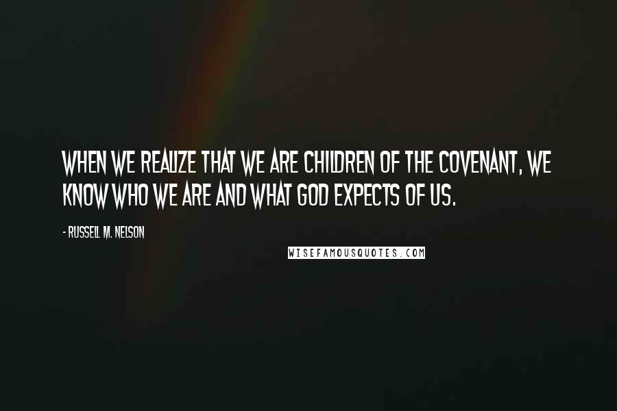 Russell M. Nelson Quotes: When we realize that we are children of the covenant, we know who we are and what God expects of us.