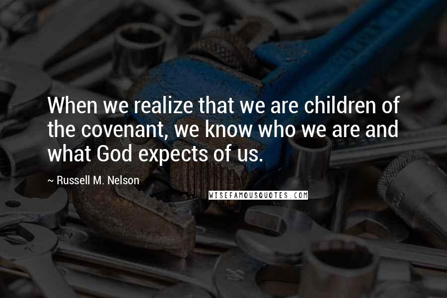 Russell M. Nelson Quotes: When we realize that we are children of the covenant, we know who we are and what God expects of us.