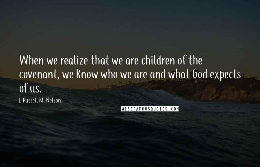 Russell M. Nelson Quotes: When we realize that we are children of the covenant, we know who we are and what God expects of us.