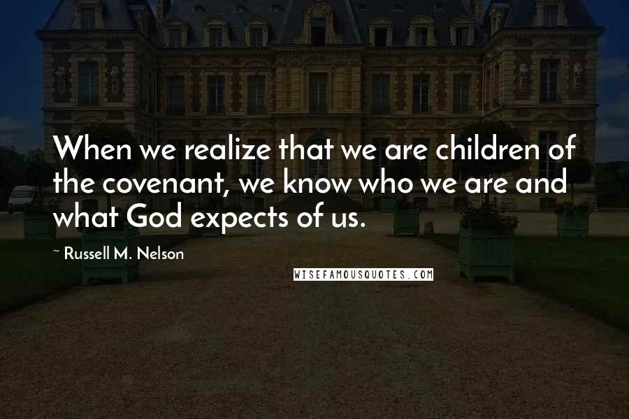 Russell M. Nelson Quotes: When we realize that we are children of the covenant, we know who we are and what God expects of us.