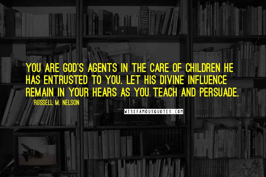 Russell M. Nelson Quotes: You are God's agents in the care of children He has entrusted to you. Let His divine influence remain in your hears as you teach and persuade.