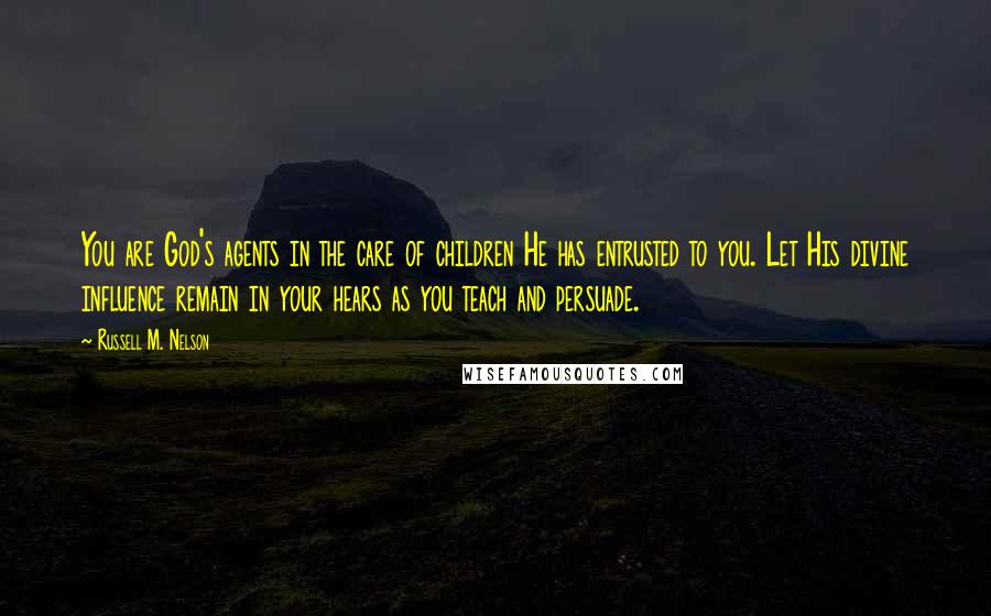 Russell M. Nelson Quotes: You are God's agents in the care of children He has entrusted to you. Let His divine influence remain in your hears as you teach and persuade.