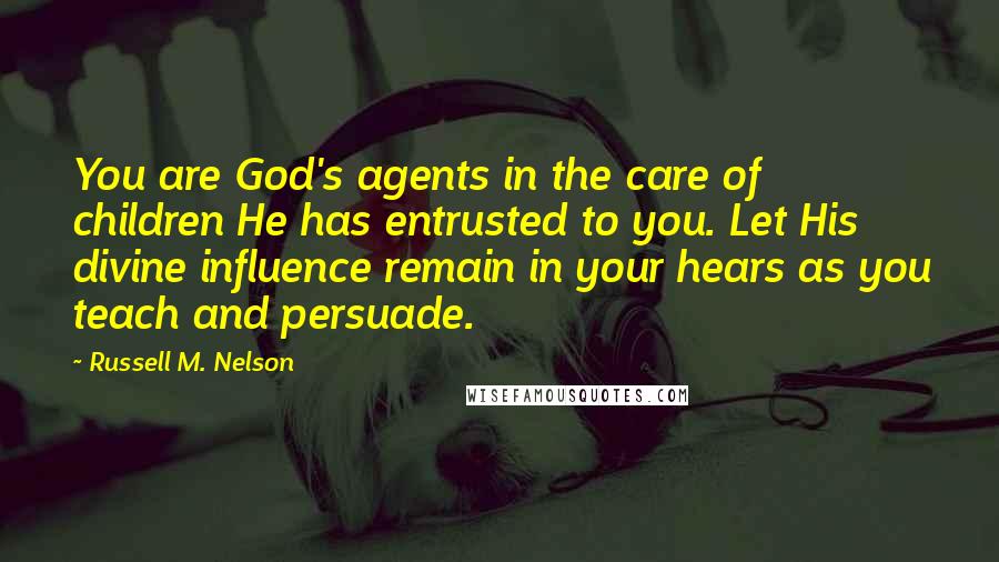 Russell M. Nelson Quotes: You are God's agents in the care of children He has entrusted to you. Let His divine influence remain in your hears as you teach and persuade.