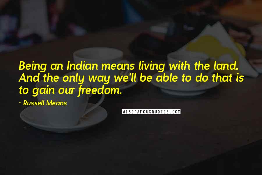 Russell Means Quotes: Being an Indian means living with the land. And the only way we'll be able to do that is to gain our freedom.