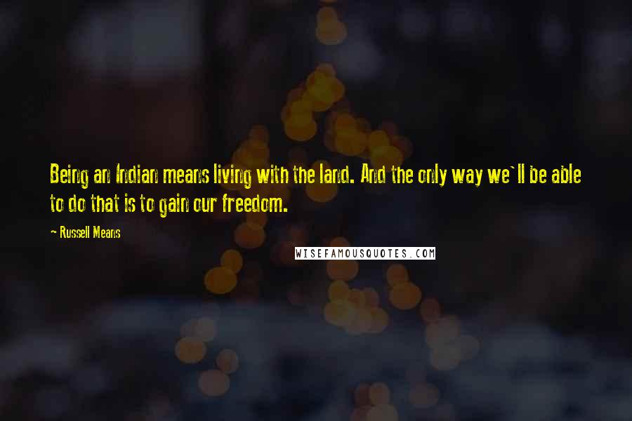 Russell Means Quotes: Being an Indian means living with the land. And the only way we'll be able to do that is to gain our freedom.