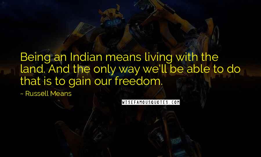 Russell Means Quotes: Being an Indian means living with the land. And the only way we'll be able to do that is to gain our freedom.