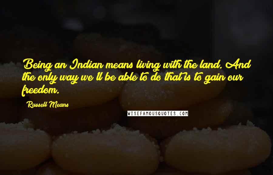 Russell Means Quotes: Being an Indian means living with the land. And the only way we'll be able to do that is to gain our freedom.
