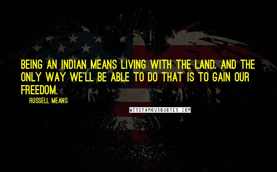 Russell Means Quotes: Being an Indian means living with the land. And the only way we'll be able to do that is to gain our freedom.