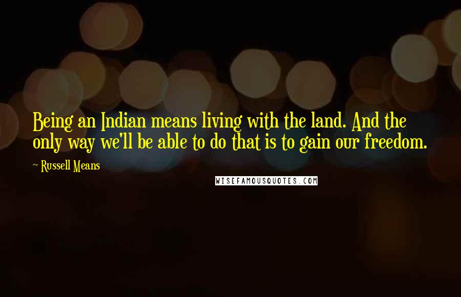Russell Means Quotes: Being an Indian means living with the land. And the only way we'll be able to do that is to gain our freedom.