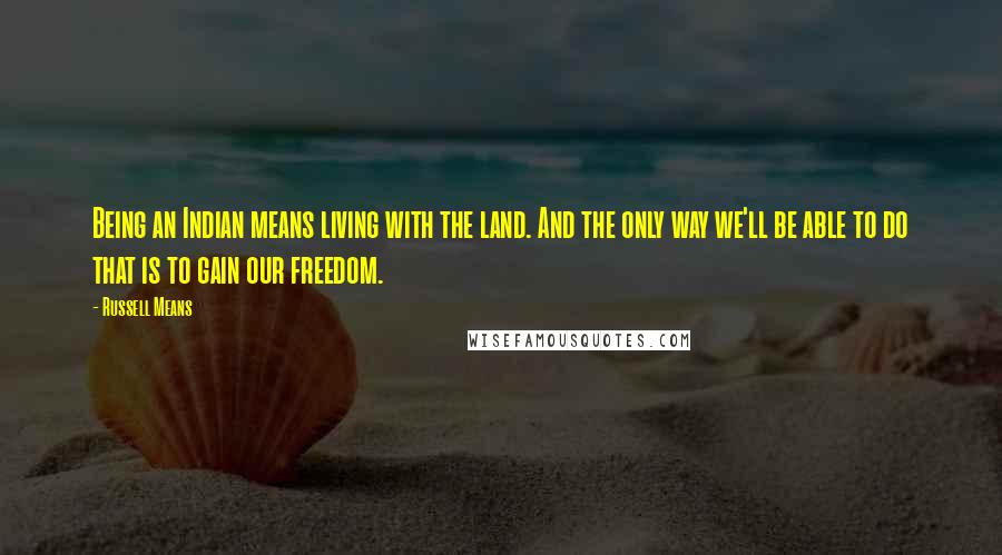 Russell Means Quotes: Being an Indian means living with the land. And the only way we'll be able to do that is to gain our freedom.