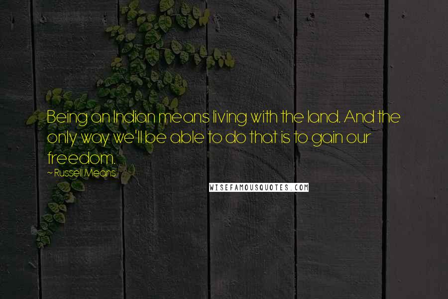 Russell Means Quotes: Being an Indian means living with the land. And the only way we'll be able to do that is to gain our freedom.