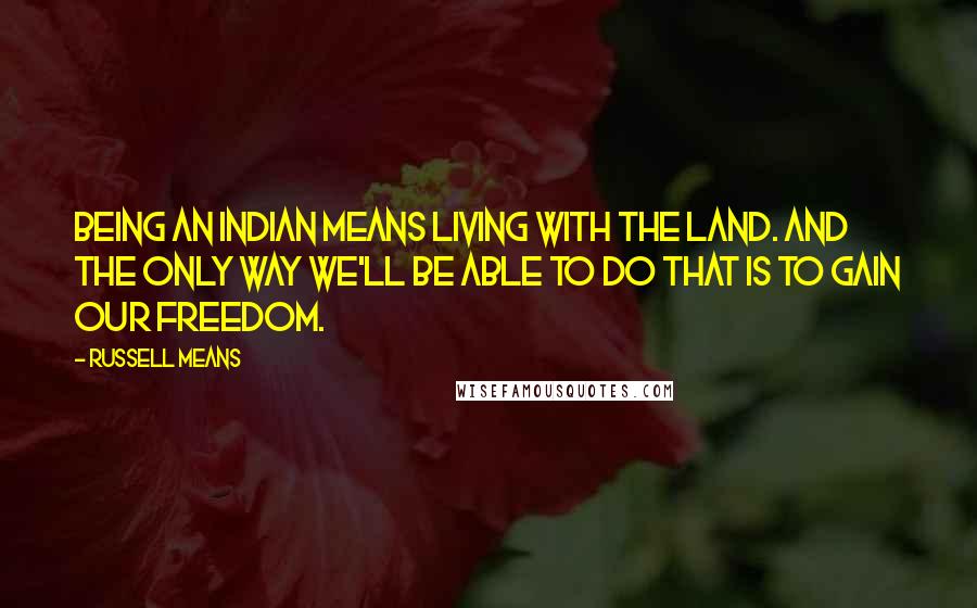 Russell Means Quotes: Being an Indian means living with the land. And the only way we'll be able to do that is to gain our freedom.