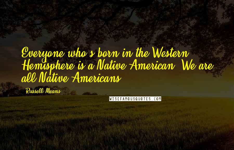 Russell Means Quotes: Everyone who's born in the Western Hemisphere is a Native American. We are all Native Americans.