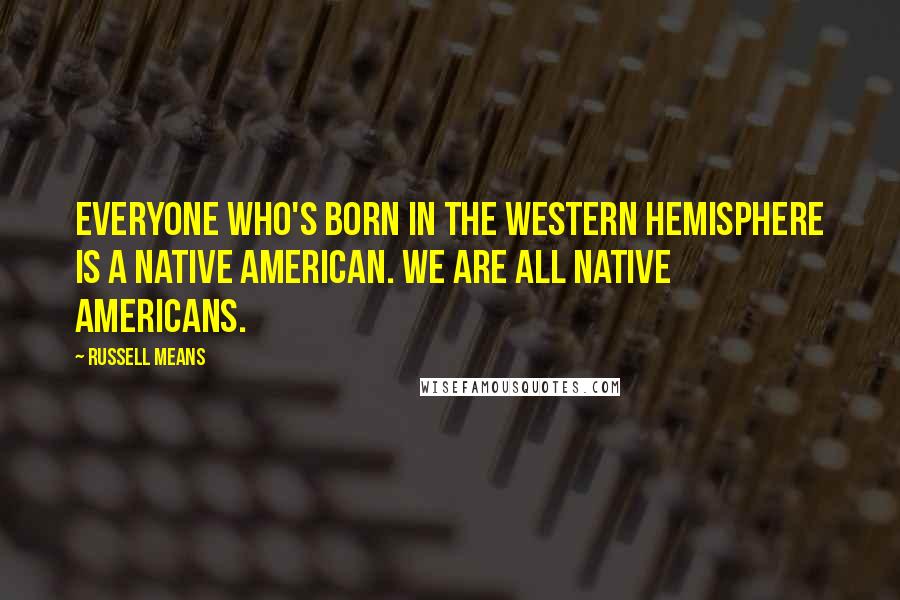 Russell Means Quotes: Everyone who's born in the Western Hemisphere is a Native American. We are all Native Americans.