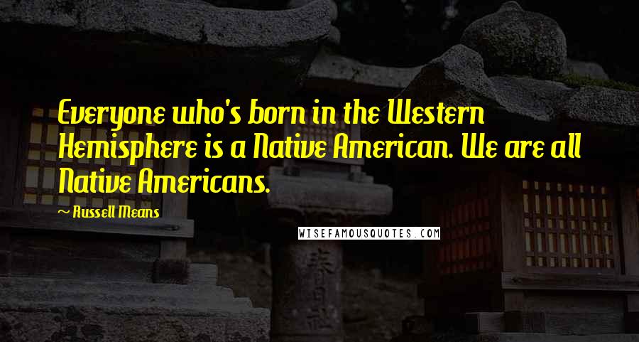 Russell Means Quotes: Everyone who's born in the Western Hemisphere is a Native American. We are all Native Americans.