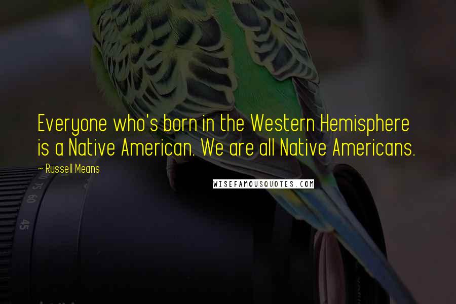 Russell Means Quotes: Everyone who's born in the Western Hemisphere is a Native American. We are all Native Americans.