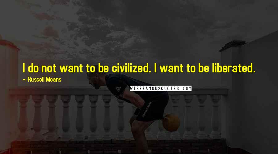 Russell Means Quotes: I do not want to be civilized. I want to be liberated.