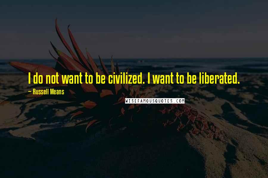 Russell Means Quotes: I do not want to be civilized. I want to be liberated.