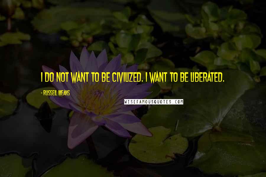 Russell Means Quotes: I do not want to be civilized. I want to be liberated.