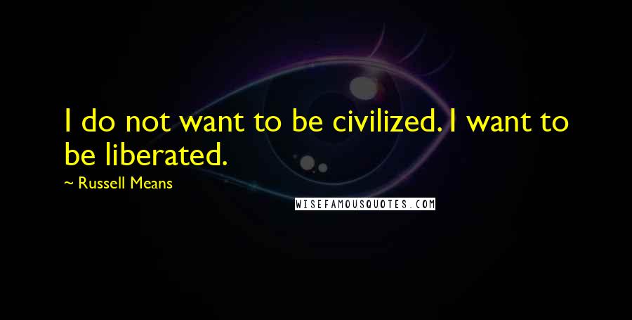 Russell Means Quotes: I do not want to be civilized. I want to be liberated.