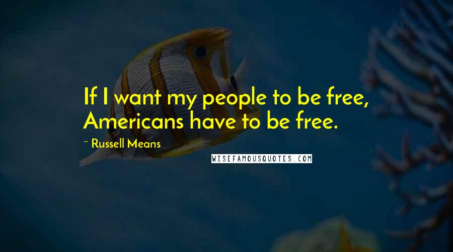 Russell Means Quotes: If I want my people to be free, Americans have to be free.