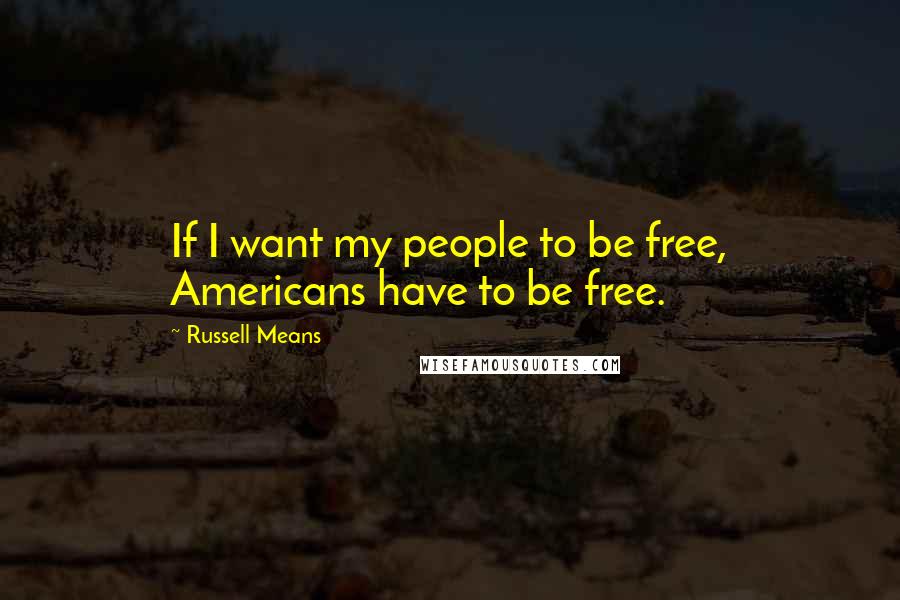 Russell Means Quotes: If I want my people to be free, Americans have to be free.