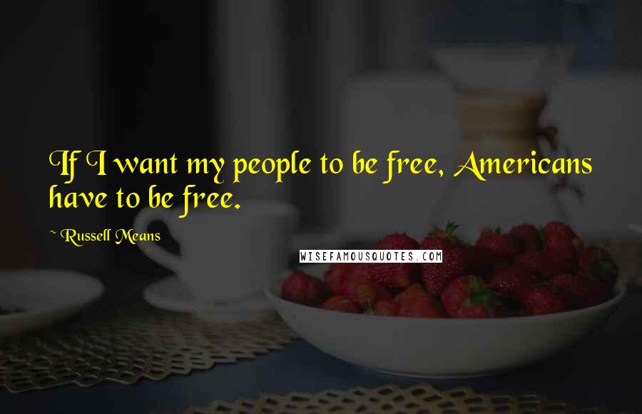 Russell Means Quotes: If I want my people to be free, Americans have to be free.