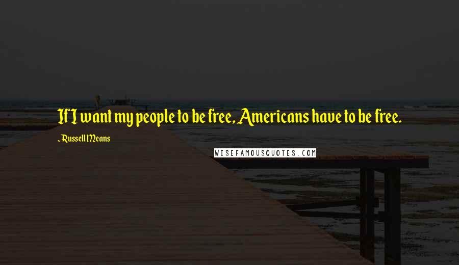 Russell Means Quotes: If I want my people to be free, Americans have to be free.