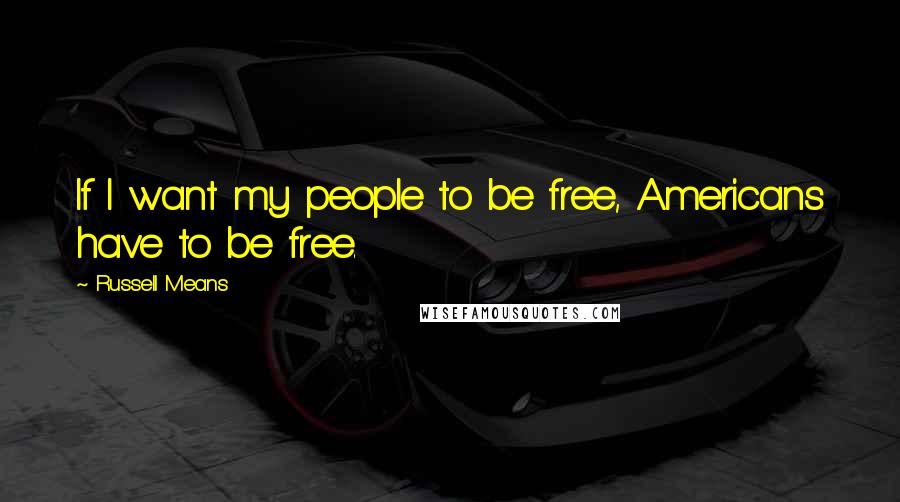 Russell Means Quotes: If I want my people to be free, Americans have to be free.