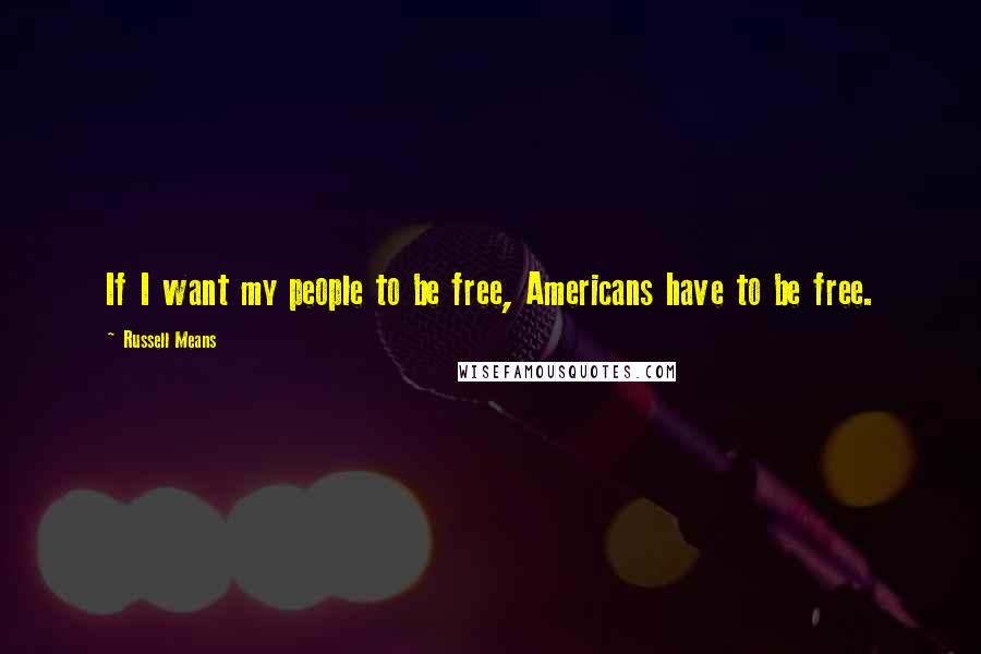Russell Means Quotes: If I want my people to be free, Americans have to be free.