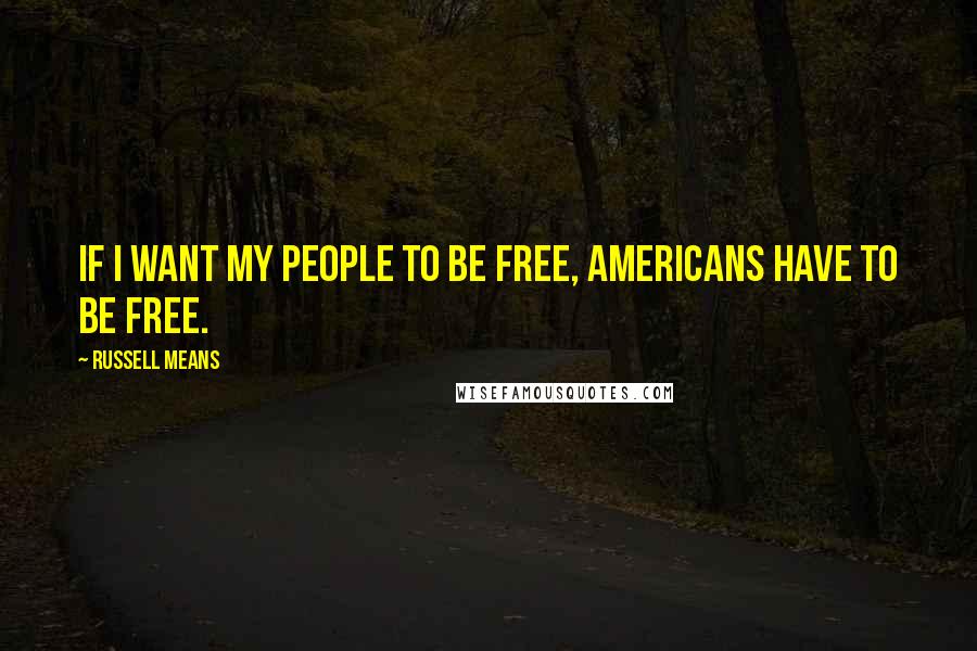 Russell Means Quotes: If I want my people to be free, Americans have to be free.