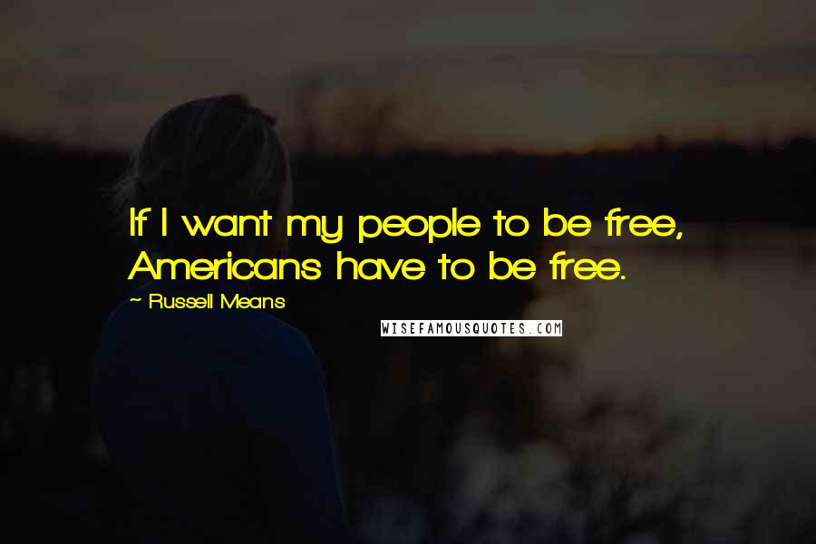 Russell Means Quotes: If I want my people to be free, Americans have to be free.
