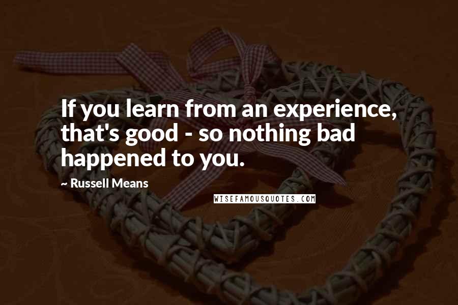 Russell Means Quotes: If you learn from an experience, that's good - so nothing bad happened to you.