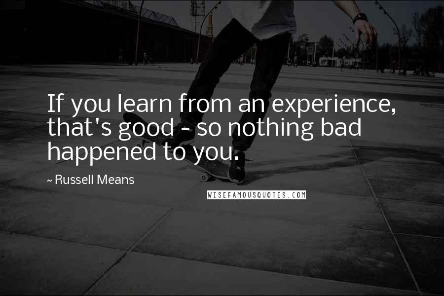 Russell Means Quotes: If you learn from an experience, that's good - so nothing bad happened to you.