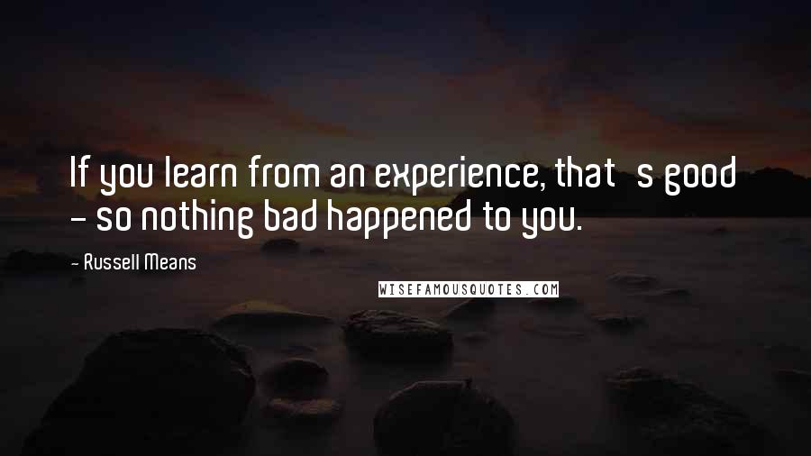 Russell Means Quotes: If you learn from an experience, that's good - so nothing bad happened to you.