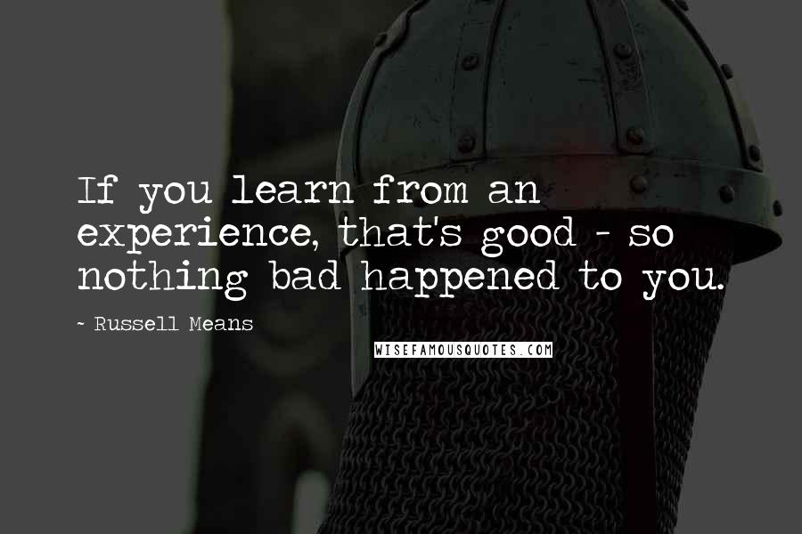 Russell Means Quotes: If you learn from an experience, that's good - so nothing bad happened to you.