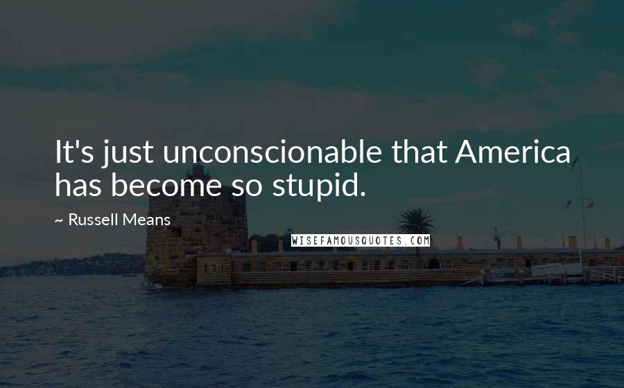 Russell Means Quotes: It's just unconscionable that America has become so stupid.