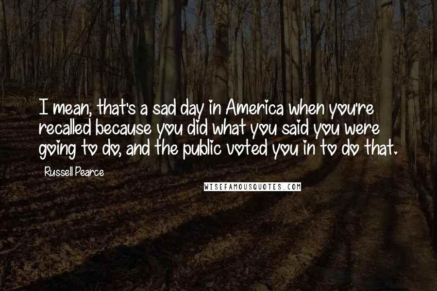 Russell Pearce Quotes: I mean, that's a sad day in America when you're recalled because you did what you said you were going to do, and the public voted you in to do that.